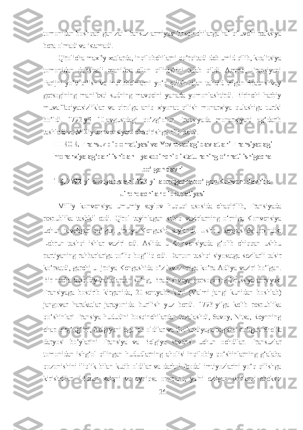 tomonidan boshqarilgan zaif fransuz armiyasi bosqinchilarga hal qiluvchi reaksiya
bera olmadi va istamadi. 
Qirolicha maxfiy xatlarda, inqilobchilarni qo‘rqitadi deb umid qilib, koalitsiya
tomonidan   dahshatli   manifest   e'lon   qilinishini   talab   qildi.   Ammo,   Fransiyani
Parijni   yo‘q   qilish   va   inqilobchilarni   yo‘q   qilish   bilan   tahdid   qilgan   Braunshvay
gersogining   manifesti   sudning   mavqeini   yanada   yomonlashtirdi.   Birinchi   harbiy
muvaffaqiyatsizliklar   va   qirolga   aniq   xiyonat   qilish   monarxiya   qulashiga   turtki
bo‘ldi.   1792-yil   10-avgustdagi   qo‘zg‘olon   Fransiyada   monarxiyani   ag‘darib
tashladi va Milliy konvensiyani chaqirishga olib keldi.
III BOB. Fransuz diplomatiyasi va Yevropadagi davlatlari Fransiyadagi
monarxiya ag‘darilishidan - yakobinchi diktaturaning o‘rnatilishigacha
bo‘lgan davri
1- §.  1792-yil sentyabrdan 1793-yil aprelgacha bo‘lgan Konvent davrida
Jirondachilar diplomatiyasi
Milliy   konvensiya   umumiy   saylov   huquqi   asosida   chaqirilib,   Fransiyada
respublika   tashkil   etdi.   Qirol   tayinlagan   sobiq   vazirlarning   o‘rniga   Konvensiya
uchun   javobgar   bo‘lgan   Ijroiya   Kengashi   saylandi.   Ushbu   kengashda   Jirondist
Lebrun   tashqi   ishlar   vaziri   edi.   Aslida   u   Konvensiyada   g‘olib   chiqqan   ushbu
partiyaning   rahbarlariga   to‘liq   bog‘liq   edi.   Danton   tashqi   siyosatga   sezilarli   ta'sir
ko‘rsatdi, garchi u Ijroiya Kengashida o‘z lavozimiga ko‘ra Adliya vaziri bo‘lgan.
Bir necha tanqidiy haftalardan so‘ng, Braunshveyg gersogining Prussiya armiyasi
Fransiyaga   bostirib   kirganida,   20-sentyabr   kuni   (Valmi   jangi   kunidan   boshlab)
jangovar   harakatlar   jarayonida   burilish   yuz   berdi.   1793-yilga   kelib   respublika
qo‘shinlari Fransiya hududini bosqinchilardan tozalashdi, Savoy, Nitsa, Reynning
chap qirg‘og‘ini, Belgiyani egallab oldilar va Gollandiyaga tegishli bo‘lgan Sheldt
daryosi   bo‘ylarini   Fransiya   va   Belgiya   savdosi   uchun   ochdilar.   Fransuzlar
tomonidan   ishg‘ol   qilingan   hududlarning   aholisi   inqilobiy   qo‘shinlarning   g‘alaba
qozonishini  iliqlik bilan kutib oldilar  va darhol  feodal  imtiyozlarini  yo‘q qilishga
kirishdilar.   "Butun   xalqni   va   ayniqsa   ommani,   ya'ni   ezilgan   sinflarni   cheksiz
26 