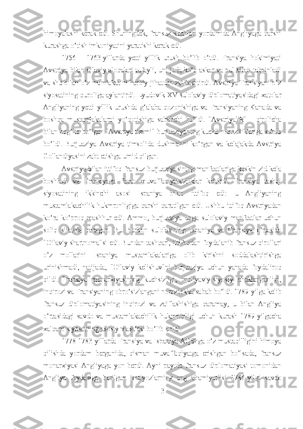 himoyalashi kerak edi. Shuningdek, fransuz kuchlari yordamida Angliyaga qarshi
kurashga o‘tish imkoniyatini yaratishi kerak edi. 
1756   –   1763-yillarda   yetti   yillik   urush   bo‘lib   o‘tdi.   Fransiya   hokimiyati
Avstriya bilan oilaviy aloqalari tufayli, uni juda ko‘p askar va pul bilan ta'minladi
va shu bilan o‘z mamlakatini harbiy jihatdan zaiflashtirdi. Avstriya Fransiyani o‘z
siyosatining quroliga aylantirdi. Lyudovik XV sulolaviy diplomatiyasidagi xatolar
Angliyaning   yetti   yillik   urushda   g‘alaba   qozonishiga   va   Fransiyaning   Kanada   va
boshqa   mustamlakalarni   yo‘qotishiga   sababchi   bo‘ldi.   "Avstriyalik"   -   qirolicha
bilan bog‘liq bo‘lgan "Avstriya tizimi" burjuaziyaning kuchli noroziliklariga sabab
bo‘ldi.   Burjuaziya   Avstriya   timsolida   dushmanni   ko‘rgan   va   kelajakda   Avstriya
Gollandiyasini zabt etishga umid qilgan. 
Avstriya bilan ittifoq fransuz burjuaziyasining manfaatlariga keskin zid kela
boshladi   va   Fransiyaga   faqat   muvaffaqiyatsizliklar   keltirdi.   Fransiya   tashqi
siyosatining   ikkinchi   asosi   Ispaniya   bilan   ittifoq   edi:   u   Angliyaning
mustamlakachilik   hukmronligiga   qarshi   qaratilgan   edi.   Ushbu   ittifoq   Avstriyadan
ko‘ra   ko‘proq   mashhur   edi.   Ammo,   burjuaziya   unga   sulolaviy   manfaatlar   uchun
soliq   sifatida   qaragan.   B u   Burbon   sulolasining   Ispaniya   va   Fransiya   o‘rtasida
"Oilaviy shartnoma"si edi. Bundan tashqari, ittifoqdan foydalanib fransuz qirollari
o’z   mollarini   Ispaniya   mustamlakalariga   olib   kirishni   soddalashtirishga
urinishmadi,   natijada,   "Oilaviy   kelishuv"ni   burjuaziya   uchun   yanada   foydaliroq
qildi.   Fransiya   monarxiyasining   kuchsizligi,   moliyaviy-siyosiy   cheklanganligi,
inqirozi va Fransiyaning obro‘sizlangani norozilikka sabab bo‘ldi. 1789-yilga kelib
fransuz   diplomatiyasining   inqirozi   va   zaiflashishiga   qaramay,   u   bilan   Angliya
o‘rtasidagi   savdo   va   mustamlakachilik   hukmronligi   uchun   kurash   1789-yilgacha
xalqaro siyosatning asosiy masalasi bo‘lib qoldi. 
1778-1783-yillarda Fransiya va Ispaniya AQShga o‘z mustaqilligini himoya
qilishda   yordam   berganida,   qisman   muvaffaqiyatga   erishgan   bo’lsada,   fransuz
monarxiyasi   Angliyaga   yon   berdi.   Ayni   paytda   fransuz   diplomatiyasi   tomonidan
Angliya   foydasiga   berilgan   imtiyozlarning   eng   ahamiyat lis i   1786 - yilgi   savdo
3 