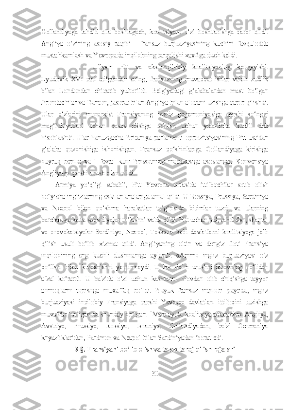 Gollandiyaga   tahdid   qila   boshlagach,   koalitsiyani   o‘zi   boshqarishga   qaror   qildi.
Angliya   o‘zining   asosiy   raqibi   -   fransuz   burjuaziyasining   kuchini   favqulodda
mustahkamlash va Yevropada inqilobning tarqalishi xavfiga duch keldi. 
Uilyam   Pitt   va   aksilinqilobiy   koalitsiyaning   kengayishi.
Lyudovik   XVI   qatl   etilgandan   so‘ng,   fransuzning   muvaqqat   ishlar   vakili   zudlik
bilan   Londondan   chiqarib   yuborildi.   Belgiyadagi   g‘alabalardan   mast   bo‘lgan
Jirondachilar va Danton, jasorat bilan Angliya bilan aloqani uzishga qaror qilishdi.
Ular   o‘zlarini   monarxist   Fransiyaning   ingliz   gegemoniyasiga   qarshi   so‘nggi
mag‘lubiyatlari   uchun   qasos   olishga   urinish   uchun   yetarlicha   kuchli   deb
hisoblashdi.   Ular   hanuzgacha   Britaniya   parlamenti   oppozitsiyasining   Pitt   ustidan
g‘alaba   qozonishiga   ishonishgan.   Fransuz   qo‘shinlariga   Gollandiyaga   kirishga
buyruq   berildi   va   1-fevral   kuni   Brissotning   ma'ruzasiga   asoslangan   Konvensiya
Angliyaga qarshi urush e'lon qildi. 
Armiya   yo‘qligi   sababli,   Pitt   Yevropa   qit'asida   ittifoqchilar   sotib   olish
bo‘yicha inglizlarning eski an'analariga amal qildi. U Rossiya, Prussiya, Sardiniya
va   Neapol   bilan   qo‘shma   harakatlar   to‘g‘risida   bitimlar   tuzdi   va   ularning
barchasiga katta subsidiyalar to‘lashni va'da qildi. Pitt uchun pul, tahdidlar, shantaj
va   provokatsiyalar   Sardiniya,   Neapol,   Toskana   kabi   davlatlarni   koalitsiyaga   jalb
qilish   usuli   bo‘lib   xizmat   qildi.   Angliyaning   oltin   va   dengiz   floti   Fransiya
inqilobining   eng   kuchli   dushmaniga   aylandi.   «Ammo   ingliz   burjuaziyasi   o‘z
qo‘llari   bilan   kurashishni   yoqtirmaydi.   U   har   doim   urushni   birovning   qo‘lidan
afzal   ko‘rardi.   U   ba'zida   o‘zi   uchun   kashtanni   olovdan   olib   chiqishga   tayyor
ahmoqlarni   topishga   muvaffaq   bo‘ldi.   Buyuk   fransuz   inqilobi   paytida,   ingliz
burjuaziyasi   inqilobiy   Fransiyaga   qarshi   Yevropa   davlatlari   ittifoqini   tuzishga
muvaffaq bo‘lganida shunday bo‘lgan. "Mart oyida koalitsiya allaqachon Angliya,
Avstriya,   Prussiya,   Rossiya,   Ispaniya,   Gollandiyadan,   ba'zi   Germaniya
knyazliklaridan, Pardmon va Neapol bilan Sardiniyadan iborat edi.
3- §.  Fransiyani bo‘lib olish va talon-taroj qilish rejalari
30 