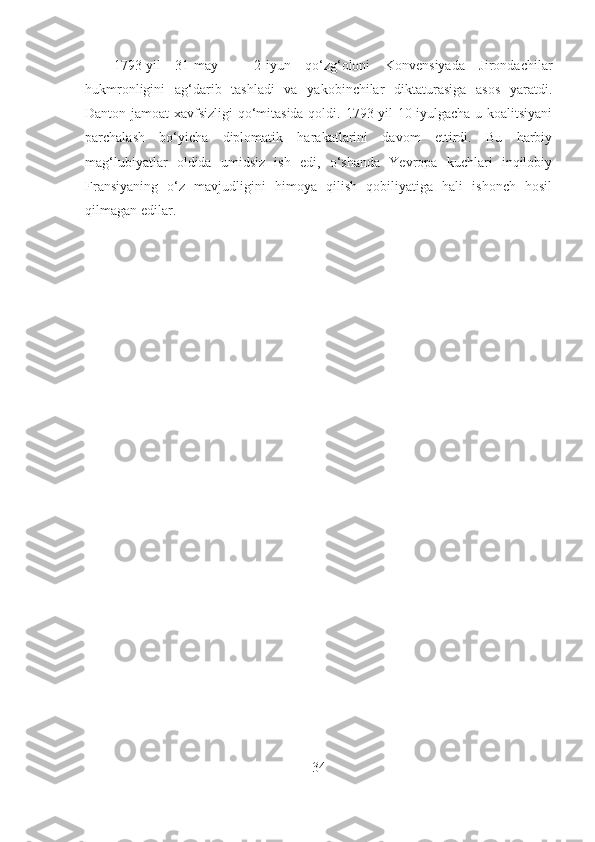 1793-yil   31-may   –   2-iyun   qo‘zg‘oloni   Konvensiyada   Jirondachilar
hukmronligini   ag‘darib   tashladi   va   yakobinchilar   diktaturasiga   asos   yaratdi.
Danton jamoat  xavfsizligi qo‘mitasida qoldi. 1793-yil 10-iyulgacha u koalitsiyani
parchalash   bo‘yicha   diplomatik   harakatlarini   davom   ettirdi.   Bu   harbiy
mag‘lubiyatlar   oldida   umidsiz   ish   edi,   o‘shanda   Yevropa   kuchlari   inqilobiy
Fransiyaning   o‘z   mavjudligini   himoya   qilish   qobiliyatiga   hali   ishonch   hosil
qilmagan edilar.
34 