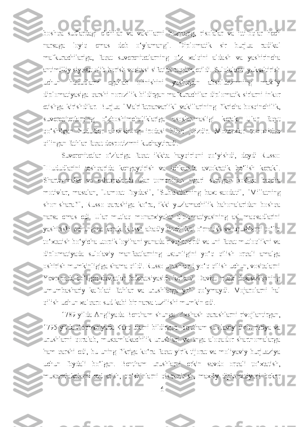 boshqa   sudlardagi   elchilar   va   vakillarni   buzmang,   risolalar   va   ittifoqlar   hech
narsaga   loyiq   emas   deb   o‘ylamang".   Diplomatik   sir   burjua   radikal
mafkurachilariga,   faqat   suverenitetlarning   o‘z   xalqini   aldash   va   yashirincha
antimilliy siyosat olib borish vositasi sifatida taqdim etildi. Sulolalarni yuksaltirish
uchun   hududlarni   egallab   olinishini   yashirgan   absolutizmning   maxfiy
diplomatiyasiga  qarshi  norozilik bildirgan mafkurachilar  diplomatik sirlarni  inkor
etishga   kirishdilar.   Burjua   "Ma'rifatparvarlik"   vakillarining   fikricha-bosqinchilik,
suverenitetlarning   o‘zboshimchaliklariga   asoslanmasligi   kerak.   Ular   faqat
qo‘shilgan   hududlar   aholisining   irodasi   bilan   joizdir.   Monarxlar   tomonidan
qilingan fathlar faqat despotizmni kuchaytiradi. 
Suverenitetlar   o‘zlariga   faqat   ikkita   hayqiriqni   qo‘yishdi,   deydi   Russo:
"Hududlarini   tashqarida   kengaytirish   va   ichkarida   avtokratik   bo‘lish   kerak".
Shartnomalar   va   eslatmalarda   ular   tomonidan   ilgari   surilgan   boshqa   barcha
motivlar,   masalan,   "Jamoat   foydasi",   "Sub'ektlarning   baxt-saodati",   "Millatning
shon-sharafi",   Russo   qarashiga   ko‘ra,   ikki   yuzlamachilik   bahonalaridan   boshqa
narsa   emas   edi.   Ular   mutlaq   monarxiyalar   diplomatiyasining   asl   maqsadlarini
yashirishi  uchungina   kerak.  Russo   abadiy  tinchlikni   o‘rnatish   va  urushlarni  to‘liq
to‘xtatish bo‘yicha utopik loyihani yanada rivojlantirdi va uni faqat mutloqlikni va
diplomatiyada   sulolaviy   manfaatlarning   ustunligini   yo‘q   qilish   orqali   amalga
oshirish mumkinligiga shama qildi. Russo urushlarni yo‘q qilish uchun, vositalarni
Yevropada bo‘lgan davlatlar federatsiyasida  ko‘radi. Davlat mulki daxlsizligining
umumbashariy   kafolati   fathlar   va   urushlarga   yo’l   qo’ymaydi.   Mojarolarni   hal
qilish uchun xalqaro sud kabi bir narsa tuzilishi mumkin edi. 
1789-yilda   Angliyada   Bentham   shunga   o‘xshash   qarashlarni   rivojlantirgan,
1795-yilda Germaniyada Kant ularni bildirgan. Bentham sulolaviy diplomatiya va
urushlarni   qoralab,   mustamlakachilik   urushlari   va   unga   aloqador   shartnomalarga
ham  qarshi  edi, bu uning fikriga ko‘ra  faqat  yirik tijorat  va moliyaviy burjuaziya
uchun   foydali   bo‘lgan.   Bentham   urushlarni   erkin   savdo   orqali   to‘xtatish,
mustamlakalarni   rad   etish,   qo‘shinlarni   qisqartirish,   maxfiy   diplomatiyani   bekor
6 