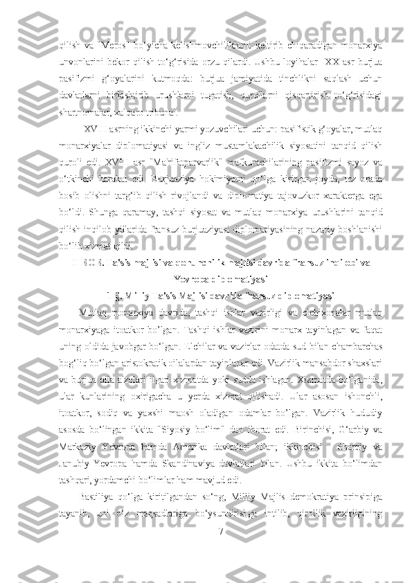 qilish   va   "Meros"   bo‘yicha   kelishmovchiliklarni   keltirib   chiqaradigan   monarxiya
unvonlarini   bekor   qilish   to‘g‘risida   orzu   qilardi.   Ushbu   loyihalar     XX   asr   burjua
pasifizmi   g‘oyalarini   kutmoqda:   burjua   jamiyatida   tinchlikni   saqlash   uchun
davlatlarni   birlashtirib   urushlarni   tugatish,   qurollarni   qisqartirish   to‘g‘risidagi
shartnomalar, xalqaro tribunal. 
XVIII asrning ikkinchi yarmi yozuvchilari uchun: pasifistik g‘oyalar, mutlaq
monarxiyalar   diplomatiyasi   va   ingliz   mustamlakachilik   siyosatini   tanqid   qilish
quroli   edi.   XVIII   asr   "Ma'rifatparvarlik"   mafkurachilarining   pasifizmi   sayoz   va
o‘tkinchi   harakat   edi.   Burjuaziya   hokimiyatni   qo‘lga   kiritgan   joyda,   tez   orada
bosib   olishni   targ‘ib   qilish   rivojlandi   va   diplomatiya   tajovuzkor   xarakterga   ega
bo‘ldi.   Shunga   qaramay,   tashqi   siyosat   va   mutlaq   monarxiya   urushlarini   tanqid
qilish inqilob yillarida fransuz burjuaziyasi  diplomatiyasining  nazariy boshlanishi
bo‘lib xizmat qildi.
II BOB. Ta'sis majlisi va qonunchilik majlisi davrida fransuz inqilobi va
Yevropa diplomatiyasi  
1- §.  Milliy Ta'sis Majlisi davrida fransuz diplomatiyasi
Mutlaq   monarxiya   davrida,   tashqi   ishlar   vazirligi   va   elchixonalar   mutlaq
monarxiyaga   itoatkor   bo’lgan.   Tashqi   ishlar   vazirini   monarx   tayinlagan   va   faqat
uning oldida javobgar bo‘lgan. Elchilar va vazirlar odatda sud bilan chambarchas
bog‘liq bo‘lgan aristokratik oilalardan tayinlanar edi. Vazirlik mansabdor shaxslari
va  burjua   oila   a'zolari   ilgari   xizmatda   yoki   sudda   ishlagan.   Xizmatda   bo‘lganida,
ular   kunlarining   oxirigacha   u   yerda   xizmat   qilishadi.   Ular   asosan   ishonchli,
itoatkor,   sodiq   va   yaxshi   maosh   oladigan   odamlar   bo’lgan.   Vazirlik   hududiy
asosda   bo‘lingan   ikkita   "Siyosiy   bo‘lim"   dan   iborat   edi.   Birinchisi,   G‘arbiy   va
Markaziy   Yevropa   hamda   Amerika   davlatlari   bilan;   ikkinchisi   -   Sharqiy   va
Janubiy   Yevropa   hamda   Skandinaviya   davlatlari   bilan.   Ushbu   ikkita   bo‘limdan
tashqari, yordamchi bo‘limlar ham mavjud edi. 
Bastiliya   qo‘lga   kiritilgandan   so‘ng,   Milliy   Majlis   demokratiya   prinsipiga
tayanib,   uni   o‘z   maqsadlariga   bo‘ysundirishga   intilib,   qirollik   vazirligining
7 