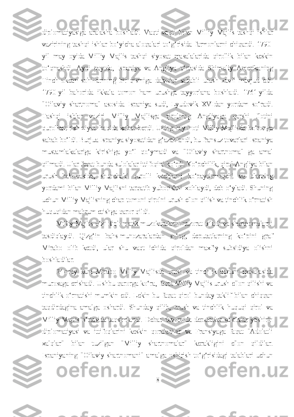 diplomatiyasiga   aralasha   boshladi.   Vaqti-vaqti   bilan   Milliy   Majlis   tashqi   ishlar
vazirining   tashqi   ishlar   bo‘yicha   aloqalari   to‘g‘risida   farmonlarni   chiqardi.   1790-
yil   may   oyida   Milliy   Majlis   tashqi   siyosat   masalalarida   qirollik   bilan   keskin
to‘qnashdi.   Ayni   paytda,   Ispaniya   va   Angliya   o‘rtasida   Shimoliy   Amerikaning
Tinch   okean   sohillarining   bir   qismiga   da'volar   sababli   urush   xavfi   mavjud   edi.
1790-yil   bahorida   ikkala   tomon   ham   urushga   tayyorlana   boshladi.   1761-yilda
"Oilaviy   shartnoma"   asosida   Ispaniya   sudi,   Lyudovik   XVIdan   yordam   so‘radi.
Tashqi   ishlar   vaziri   Milliy   Majlisga   qirolning   Angliyaga   qarshi   flotini
qurollantirish niyati haqida xabar berdi. Uning bayonoti Milliy Majlisda bo‘ronga
sabab bo‘ldi. Burjua Ispaniya siyosatidan g‘azablandi, bu fransuz tovarlari Ispaniya
mustamlakalariga   kirishiga   yo‘l   qo‘ymadi   va   "Oilaviy   shartnoma"   ga   amal
qilmadi. Ular faqat bunda sulolalar ittifoqini ko‘rdi. Ko‘pchilik, qirol Angliya bilan
urush   bahonasida,   shunchaki   qurolli   kuchlarni   ko‘paytirmoqchi   va   ularning
yordami   bilan   Milliy   Majlisni   tarqatib   yuborishni   xohlaydi,   deb   o‘yladi.   Shuning
uchun Milliy Majlisning chap tomoni qirolni urush e'lon qilish va tinchlik o‘rnatish
huquqidan mahrum etishga qaror qildi. 
Milliy Majlis o‘zi diplomatik muzokaralarni nazorat qiladi va shartnomalarni
tasdiqlaydi.   Qizg‘in   bahs-munozaralardan   so‘ng,   deputatlarning   ko‘pini   graf
Mirabo   olib   ketdi,   ular   shu   vaqt   ichida   qiroldan   maxfiy   subsidiya   olishni
boshladilar. 
24-may   kuni   Mirabo   Milliy   Majlisda   urush   va   tinchlik   qonuni   masalasida
murosaga erishadi. Ushbu qarorga ko‘ra, faqat Milliy Majlis urush e'lon qilishi va
tinchlik   o‘rnatishi   mumkin   edi.   Lekin   bu   faqat   qirol   bunday   taklif   bilan   chiqqan
taqdirdagina   amalga   oshardi.   Shunday   qilib,   urush   va   tinchlik   huquqi   qirol   va
Milliy   Majlis   o‘rtasida   taqsimlandi.   Debat   davomida   deputatlar   sulolalar   yashirin
diplomatiyasi   va   ittifoqlarini   keskin   qoraladilar   va   Fransiyaga   faqat   "Adolatli
xalqlar"   bilan   tuzilgan   "Milliy   shartnomalar"   kerakligini   e'lon   qildilar.
Ispaniyaning   "Oilaviy   shartnomani"   amalga   oshirish   to‘g‘risidagi   talablari   uchun
8 