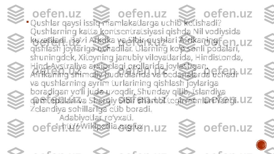 
Qushlar qaysi issiq mamlakatlarga uchib ketishadi? 
Qushlarning katta kontsentratsiyasi qishda Nil vodiysida 
kuzatiladi. Ba’zi Arktika va Sibir qushlari Afrikaning 
qishlash joylariga uchadilar. Ularning ko’p sonli podalari, 
shuningdek, Xitoyning janubiy viloyatlarida, Hindistonda, 
Hind-Avstraliya arxipelagi orollarida joylashgan. 
Afrikaning shimoliy hududlarida va bedanalarda uchadi 
va qushlarning ayrim turlarining qishlash joylariga 
boradigan yo’li juda uzoqdir. Shunday qilib, Islandiya 
qumtepalari va Sharqiy Sibir shamol tegirmonlari Yangi 
Zelandiya sohillariga etib boradi.                                              
              Adabiyotlar roʻyxati.                                                       
            1.htt// Wikipedia.org.uz 