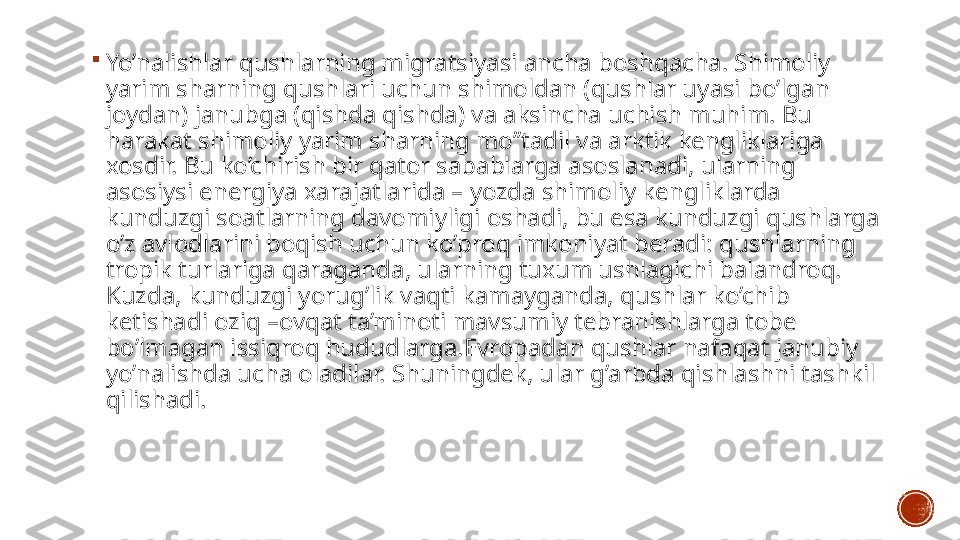 
Yo’nalishlar qushlarning migratsiyasi ancha boshqacha. Shimoliy 
yarim sharning qushlari uchun shimoldan (qushlar uyasi bo’lgan 
joydan) janubga (qishda qishda) va aksincha uchish muhim. Bu 
harakat shimoliy yarim sharning mo’’tadil va arktik kengliklariga 
xosdir. Bu ko’chirish bir qator sabablarga asoslanadi, ularning 
asosiysi energiya xarajatlarida – yozda shimoliy kengliklarda 
kunduzgi soatlarning davomiyligi oshadi, bu esa kunduzgi qushlarga 
o’z avlodlarini boqish uchun ko’proq imkoniyat beradi: qushlarning 
tropik turlariga qaraganda, ularning tuxum ushlagichi balandroq. 
Kuzda, kunduzgi yorug’lik vaqti kamayganda, qushlar ko’chib 
ketishadi oziq –ovqat ta’minoti mavsumiy tebranishlarga tobe 
bo’lmagan issiqroq hududlarga.Evropadan qushlar nafaqat janubiy 
yo’nalishda ucha oladilar. Shuningdek, ular g’arbda qishlashni tashkil 
qilishadi.  