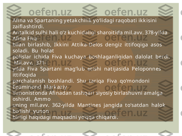 Afi na v a Spart aning y et ak chil ik  y o‘li dagi raqobat i ik k isini 
zaifl asht irdi. 
Ant alk id sulhi hali o‘z k uchi daligi sharoit ida mil.av v. 378-y i lda 
Afi na Fiv a 
bilan  birlashib,  Ik k ini  At t ik a-Delos  dengiz  i t t i foqiga  asos  
soladi .  Bu  hol at  
pol isl ar  ichida  Fiv a  k uchay a  boshl aganligidan  dalolat   berdi . 
 Mil.av v.  371-
y i lda  Fiv a  Spart ani  mag‘lub  et ishi   nat i jasida  Pel oponnes  
it t ifoqi da 
parchalanish  boshl andi.  Shu  t ari qa  Fiv a  qo‘mondoni   
Epaminond  Mark aziy  
Yunonist onda Afi nadan t ashqari si y osiy  birlashuv ni amalga 
oshirdi.  Ammo 
uni ng  mil.av v.  362-y ilda  Mant ines  jangida  t o‘sat dan  hal ok   
bo‘l ishi  y unon 
birligi haqidagi maqsadni y o‘qqa chiqardi.   