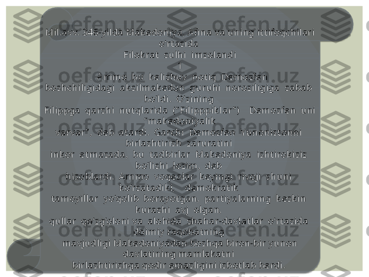 Mil.av v. 346-y i lda Mak edoniy a, A fi na v a uning it t ifoqchi lari 
o‘rt asida 
Filok rat   sulhi  imzolandi
1
.  A mmo  bu  k elishuv   not iq  Demosfen 
boshchil igidagi  ak silmak edon  guruhi  norozil igiga  sabab  
bo‘ldi.  O‘zi ni ng 
Filippga  qarshi  nut qlarida  (“ Fil ipppik lar ” )    Demosfen  uni 
 “ mak edoniy alik  
v arv ar ” ,  deb  at ardi.  Garchi   Demosfen  Yunonist onni  
birlasht irish  zarurat ini 
ink or  et masada,  bu  t adbirlar  Mak edoniy a  isht i rok isiz  
bo‘lishi  lozim,  deb 
hisobl ardi.  A mmo  v oqealar  k ey ingi  ri v oji   shuni  
k o‘rsat adik i,    demok rat ik  
t amoy illar  y o‘qol ib  boray ot gan,  part iy al arning  k esk in  
k urashi  av j  ol gan, 
qul lar  qo‘zg‘ol oni v a  alohida  shahar-dav lat lar  o‘rt asida  
doi miy  raqobat ning 
mav j udl igi Mak edoniy adan boshqa biron-bir y unon 
dav lat ining mamlak at ni 
birlasht iri shga qodir emasligi ni  isbot l ab berdi.   