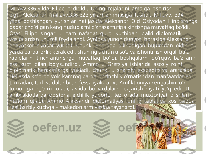 Mil.avv.336-yilda  Filipp  o‘ldirildi.  Uning  rejalarini  amalga  oshirish 
o‘g‘li  Aleksandr  (mil.avv.336-323-yillar)  zimmasiga  tushdi.  Mil.avv.  334-
yilda  boshlangan  yurishlar  natijasida  Aleksandr  Old  Osiyodan  Hindistonga 
qadar cho‘zilgan keng hududlarni o‘z tasarrufiga kiritishga muvaffaq bo‘ldi. 
Otasi  Filipp  singari  u  ham  nafaqat  qurol  kuchidan,  balki  diplomatik 
vositalardan unumli foydalandi. Ayniqsa yunon dunyosi borasida Aleksandr 
ehtiyotkor  siyosat  yuritdi.  Chunki  Sharqqa  qilinadigan  hujumdan  oldin  bu 
yerda barqarorlik kerak edi. Shuning uchun u so'z va ishontirish orqali ba'zi 
raqiblarini  tinchlantirishga  muvaffaq  bo'ldi,  boshqalarni  qo'rquv,  ba'zilarini 
esa  kuch  bilan  bo'ysundirdi.  Ammo  u  Gretsiya  ishlarida  asosiy  rolni 
diplomatik  harakatlarga  yukladi,  chunki  u  sharqiy  ekspeditsiya  arafasida 
Hellasda ko'proq yoki kamroq barqaror tinchlik o'rnatishdan manfaatdor edi. 
Jumladan, turli va’dalar bilan fessaliyaliklar va Amfiktioniya kengashini o‘z 
tomoniga  og‘dirib  oladi,  aslida  bu  va'dalarni  bajarish  niyati  yo'q  edi.  U 
ambrakiotlarga  do‘stona  elchilik  yuborib,  tez  orada  muxtoriyat  olishlarini 
ma’lum  qiladi.  Ammo  Aleksandr  diplomatiyasi  uning  tabiatiga  xos  tarzda 
real harbiy kuchga – makedon armiyasiga tayanardi. 