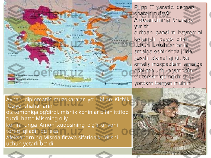 Filipp  II  yaratib  bergan  
sharoit  tufayli  
Aleksandrning  Sharqqa  
yurish 
oldidan  panellin  bayrog‘ini  
ko‘tarishi  qasos  olish  
uchun  urush  shiorini 
amalga oshirishda juda 
yaxshi xizmat qildi. Bu 
amaliy maqsadlarni amalga 
oshirish uchun yunonlarni 
o‘z tomoniga og‘dirishga 
yordam bergan muhim 
diplomatik harakat bo‘ldi. 
Aynan  diplomatik  muzokaralar  yo‘li  bilan  Kichik 
 Osiyo  shaharlarini 
o‘z tomoniga og‘dirdi, misrlik kohinlar bilan ittifoq 
tuzdi, hatto Misrning oliy 
kohini  unga  Amon  xudosining  o‘g‘li  unvoni  
tortiq  qiladi,  bu  esa 
Aleksandrning Misrda fir’avn sifatida ko‘rilishi 
uchun yetarli bo‘ldi.  