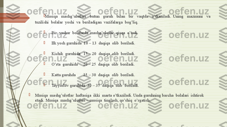 
Musiqa    mashg’ulotlari    butun    guruh    bilan    bir    vaqtda    o’tkaziladi.  Uning    mazmuni    va   
tuzilishi  bolalar  yoshi  va  beriladigan  vazifalarga  bog’liq. 

       Bir  yashar  bolalarda  mashg’ulotlar  qisqa  o’tadi.

       Ilk yosh guruhida  10 – 13  daqiqa  olib  boriladi.

       Kichik  guruhida   15 – 20  daqiqa  olib  boriladi.

       O’rta  guruhida     20 – 25  daqiqa  olib  boriladi.

       Katta guruhda       25 – 30  daqiqa  olib  boriladi.

       Tayyorlov guruhida  30 – 35  daqiqa  olib  boriladi.

Musiqa  mashg’ulotlar  haftasiga  ikki  marta o’tkaziladi. Unda guruhning barcha  bolalari  ishtirok  
etadi. Musiqa  mashg’ulotlari – musiqa  tinglash, qo’shiq  o’rgatish .              