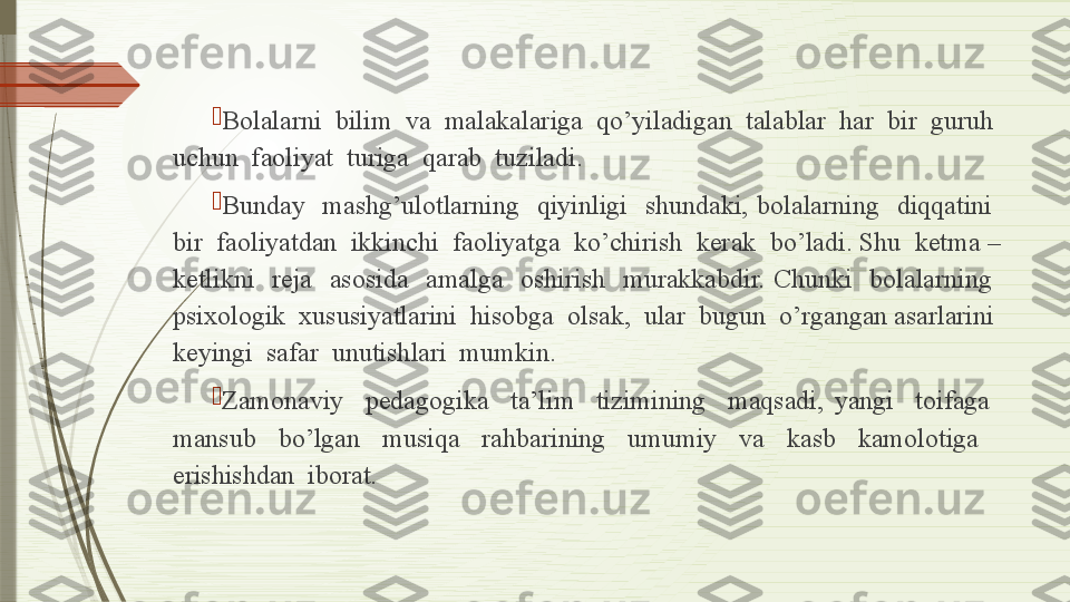 
Bolalarni  bilim  va  malakalariga  qo’yiladigan  talablar  har  bir  guruh  
uchun  faoliyat  turiga  qarab  tuziladi.

Bunday    mashg’ulotlarning    qiyinligi    shundaki,  bolalarning    diqqatini   
bir  faoliyatdan  ikkinchi  faoliyatga  ko’chirish  kerak  bo’ladi. Shu  ketma – 
ketlikni    reja    asosida    amalga    oshirish    murakkabdir.  Chunki    bolalarning   
psixologik  xususiyatlarini  hisobga  olsak,  ular  bugun  o’rgangan asarlarini  
keyingi  safar  unutishlari  mumkin. 

Zamonaviy    pedagogika    ta’lim    tizimining    maqsadi,  yangi    toifaga   
mansub    bo’lgan    musiqa    rahbarining    umumiy    va    kasb    kamolotiga     
erishishdan  iborat.              