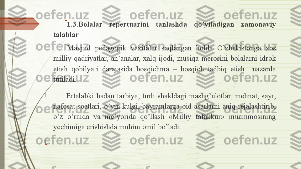 
1.3.Bolalar  repertuarini  tanlashda  qo’yiladigan  zamonaviy 
talablar

Mavjud  pedagogik  vazifalar  saqlangan  holda  O’zbekistonga  xos 
milliy  qadriyatlar,  an’analar,  xalq  ijodi,  musiqa  merosini  bolalarni  idrok 
etish  qobilyati  darajasida  bosqichma  –  bosqich  tadbiq  etish    nazarda 
tutiladi.

          Ertalabki  badan  tarbiya,  turli  shakldagi  mashg’ulotlar,  mehnat,  sayr, 
nafosat  soatlari,  o’yin  kulgi,  bayramlarga  oid  asarlarni  aniq  rejalashtirib, 
o’z  o’rnida  va  me’yorida  qo’llash  «Milliy  tafakkur»  muammosining 
yechimiga erishishda muhim omil bo’ladi.

                    