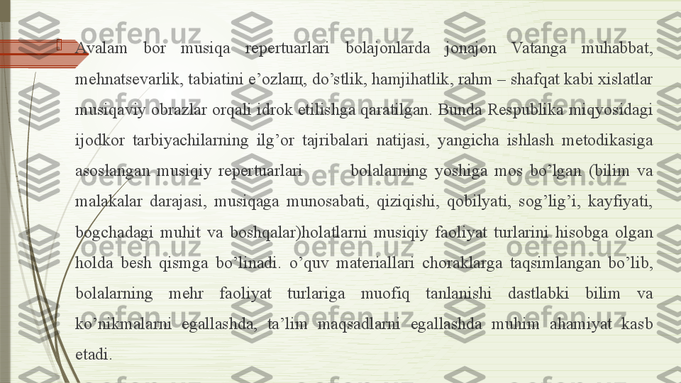 
Avalam  bor  musiqa  repertuarlari  bolajonlarda  jonajon  Vatanga  muhabbat, 
mehnatsevarlik, tabiatini e’ozlaщ, do’stlik, hamjihatlik, rahm – shafqat kabi xislatlar 
musiqaviy obrazlar orqali idrok etilishga qaratilgan. Bunda Respublika miqyosidagi 
ijodkor  tarbiyachilarning  ilg’or  tajribalari  natijasi,  yangicha  ishlash  metodikasiga 
asoslangan  musiqiy  repertuarlari              bolalarning  yoshiga  mos  bo’lgan  (bilim  va 
malakalar  darajasi,  musiqaga  munosabati,  qiziqishi,  qobilyati,  sog’lig’i,  kayfiyati, 
bogchadagi  muhit  va  boshqalar)holatlarni  musiqiy  faoliyat  turlarini  hisobga  olgan 
holda  besh  qismga  bo’linadi.  o’quv  materiallari  choraklarga  taqsimlangan  bo’lib, 
bolalarning  mehr  faoliyat  turlariga  muofiq  tanlanishi  dastlabki  bilim  va 
ko’nikmalarni  egallashda,  ta’lim  maqsadlarni  egallashda  muhim  ahamiyat  kasb 
etadi.               