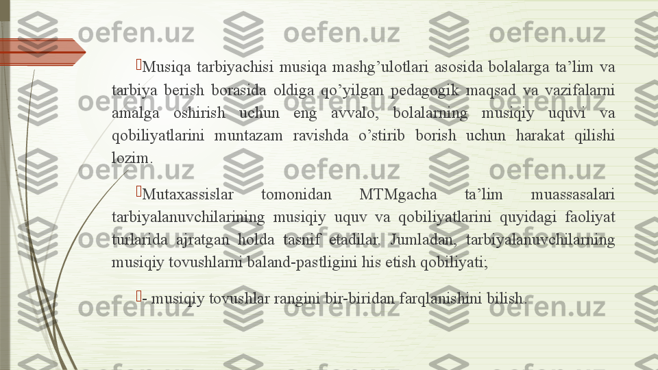 
Musiqa  tarbiyachisi  musiqa  mashg’ulotlari  asosida  bolalarga  ta’lim  va 
tarbiya  berish  borasida  oldiga  qo’yilgan  pedagogik  maqsad  va  vazifalarni 
amalga  oshirish  uchun  eng  avvalo,  bolalarning  musiqiy  uquvi  va 
qobiliyatlarini  muntazam  ravishda  o’stirib  borish  uchun  harakat  qilishi 
lozim. 

Mutaxassislar  tomonidan  MTMgacha  ta’lim  muassasalari 
tarbiyalanuvchilarining  musiqiy  uquv  va  qobiliyatlarini  quyidagi  faoliyat 
turlarida  ajratgan  holda  tasnif  etadilar.  Jumladan,  tarbiyalanuvchilarning 
musiqiy tovushlarni baland-pastligini his etish qobiliyati;

- musiqiy tovushlar rangini bir-biridan farqlanishini bilish .              