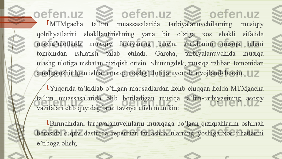 
MTMgacha  ta’lim  muassasalarida  tarbiyalanuvchilarning  musiqiy 
qobiliyatlarini  shakllantirishning  yana  bir  o’ziga  xos  shakli  sifatida 
mashg’ulotlarda  musiqiy  faoliyaning  barcha  shakllarini  musiqa  rahari 
tomonidan  ishlatish  talab  etiladi.  Garcha,  tarbiyalanuvchida  musiqa 
mashg’ulotiga  nisbatan  qiziqish  ortsin.  Shuningdek,  musiqa  rahbari  tomonidan 
amalga oshirilgan ishlar musiqa mashg’uloti jarayonida rivojlanib borsin.

Yuqorida  ta’kidlab  o’tilgan  maqsadlardan  kelib  chiqqan  holda  MTMgacha 
ta’lim  muassasalarida  olib  boriladigan  musiqa  ta’lim-tarbiyasining  asosiy 
vazifalari etib quyidagilarni tavsiya etish mumkin:

Birinchidan,  tarbiyalanuvchilarni  musiqaga  bo’lgan  qiziqishlarini  oshirish 
borasida  o’quv  dasturda  repertuar  tanlashda  ularning  yoshiga  xos  jihatlarini 
e’tiboga olish;              