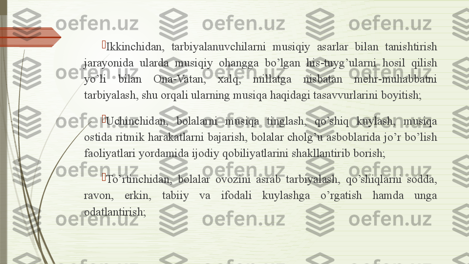 
Ikkinchidan,  tarbiyalanuvchilarni  musiqiy  asarlar  bilan  tanishtirish 
jarayonida  ularda  musiqiy  ohangga  bo’lgan  his-tuyg’ularni  hosil  qilish 
yo’li  bilan  Ona-Vatan,  xalq,  millatga  nisbatan  mehr-muhabbatni 
tarbiyalash, shu orqali ularning musiqa haqidagi tasavvurlarini boyitish;

Uchinchidan,  bolalarni  musiqa  tinglash,  qo’shiq  kuylash,  musiqa 
ostida ritmik harakatlarni bajarish, bolalar cholg’u asboblarida jo’r bo’lish 
faoliyatlari yordamida ijodiy qobiliyatlarini shakllantirib borish;

To’rtinchidan,  bolalar  ovozini  asrab  tarbiyalash,  qo’shiqlarni  sodda, 
ravon,  erkin,  tabiiy  va  ifodali  kuylashga  o’rgatish  hamda  unga 
odatlantirish;              