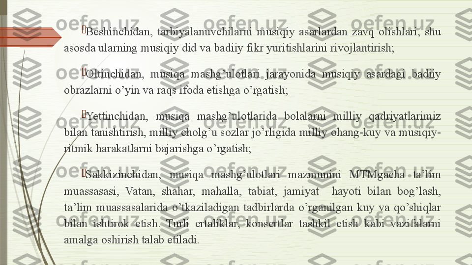 
Beshinchidan,  tarbiyalanuvchilarni  musiqiy  asarlardan  zavq  olishlari,  shu 
asosda ularning musiqiy did va badiiy fikr yuritishlarini rivojlantirish;

Oltinchidan,  musiqa  mashg’ulotlari  jarayonida  musiqiy  asardagi  badiiy 
obrazlarni o’yin va raqs ifoda etishga o’rgatish;

Yettinchidan,  musiqa  mashg’ulotlarida  bolalarni  milliy  qadriyatlarimiz 
bilan tanishtirish, milliy cholg’u sozlar jo’rligida milliy ohang-kuy va musiqiy-
ritmik harakatlarni bajarishga o’rgatish;

Sakkizinchidan,  musiqa  mashg’ulotlari  mazmunini  MTMgacha  ta’lim 
muassasasi,  Vatan,  shahar,  mahalla,  tabiat,  jamiyat    hayoti  bilan  bog’lash, 
ta’lim  muassasalarida  o’tkaziladigan  tadbirlarda  o’rganilgan  kuy  va  qo’shiqlar 
bilan  ishtirok  etish.  Turli  ertaliklar,  konsertlar  tashkil  etish  kabi  vazifalarni 
amalga oshirish talab etiladi.              