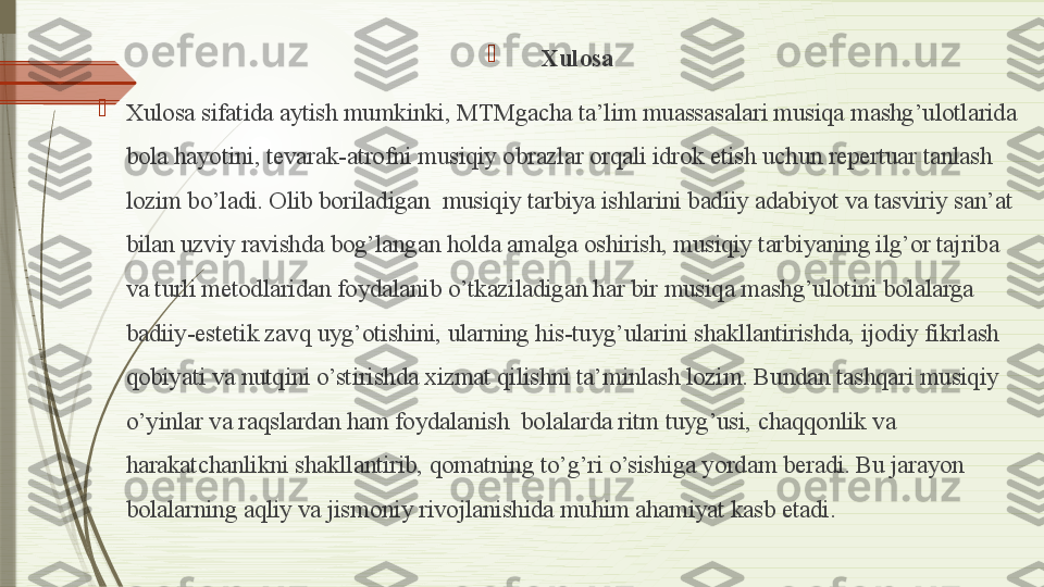 
Xulosa

Xulosa sifatida aytish mumkinki, MTMgacha ta’lim muassasalari musiqa mashg’ulotlarida 
bola hayotini, tevarak-atrofni musiqiy obrazlar orqali idrok etish uchun repertuar tanlash 
lozim bo’ladi. Olib boriladigan  musiqiy tarbiya ishlarini badiiy adabiyot va tasviriy san’at  
bilan uzviy ravishda bog’langan holda amalga oshirish, musiqiy tarbiyaning ilg’or tajriba 
va turli metodlaridan foydalanib o’tkaziladigan har bir musiqa mashg’ulotini bolalarga 
badiiy-estetik zavq uyg’otishini, ularning his-tuyg’ularini shakllantirishda, ijodiy fikrlash 
qobiyati va nutqini o’stirishda xizmat qilishni ta’minlash lozim. Bundan tashqari musiqiy 
o’yinlar va raqslardan ham foydalanish  bolalarda ritm tuyg’usi, chaqqonlik va 
harakatchanlikni shakllantirib, qomatning to’g’ri o’sishiga yordam beradi. Bu jarayon  
bolalarning aqliy va jismoniy rivojlanishida muhim ahamiyat kasb etadi.              