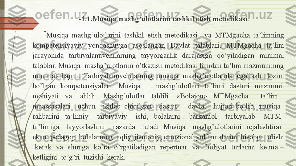 
1.1.Musiqa mashg’ulotlarini tashkil etish metodikasi.

Musiqa  mashg’ulotlarini  tashkil  etish  metodikasi    va  MTMgacha  ta’limning 
kompetensiyaviy  yondashuvga  asoslangan  Davlat  talablari.  MTMgacha  ta’lim 
jarayonida  tarbiyalanuvchilarning  tayyorgarlik  darajasiga  qo’yiladigan  minimal 
talablar. Musiqa  mashg’ulotlarini o’tkazish metodikasi fanidan ta’lim mazmunining 
minimal  hajmi.  Tarbiyalanuvchilarning  musiqa  mashg’ulotlarida  egallashi  lozim 
bo’lgan  kompetensiyalari.  Musiqa      mashg’ulotlari  ta’limi  dasturi  mazmuni, 
mohiyati  va  tahlili.  Mashg’ulotlar  tahlili.  «Bolajon»  MTMgacha    ta’lim   
muassasalari    uchun    ishlab  chiqilgan    dastur  –  davlat    hujjati  bo’lib,  musiqa   
rahbarini    ta’limiy      tarbiyaviy      ishi,    bolalarni      barkamol      tarbiyalab      MTM   
ta’limiga      tayyorlashini      nazarda      tutadi.  Musiqa      mashg’ulotlarini    rejalashtirar   
ekan, pedagog  bolalarning  aqliy, jismoniy, emosional yuklamalarini  hisobga  olishi 
  kerak    va    shunga    ko’ra    o’rgatiladigan    repertuar    va    faoliyat    turlarini    ketma  – 
ketligini  to’g’ri  tuzishi  kerak.              