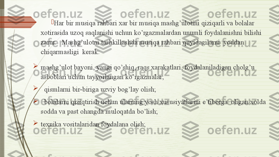 
Har bir musiqa rahbari xar bir musiqa mashg’ulotini qiziqarli va bolalar 
xotirasida uzoq saqlanishi uchun ko’rgazmalardan unumli foydalanishni bilishi 
zarur.   Mashg’ulotni tashkillashda musiqa rahbari quyidagilarni  yoddan  
chiqarmasligi  kerak:

mashg’ulot bayoni, yangi qo’shiq, raqs xarakatlari, foydalaniladigan cholg’u 
asboblari uchun tayyorlangan ko’rgazmalar;

   qismlarni bir-biriga uzviy bog’lay olish;

   bolalarni qiziqtirish uchun ularning yosh xususiyatlarini e’tiborga  oligan xolda 
sodda va past ohangda muloqatda bo’lish;

texnika vositalaridan foydalana olish;              