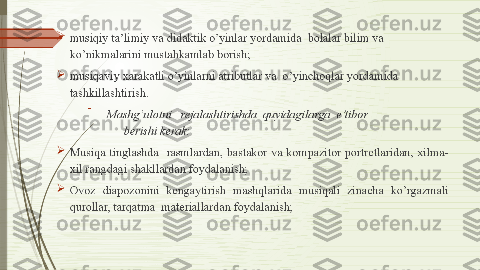 
musiqiy ta’limiy va didaktik o’yinlar yordamida  bolalar bilim va 
ko’nikmalarini mustahkamlab borish;

musiqaviy xarakatli o’yinlarni atributlar va  o’yinchoqlar yordamida 
tashkillashtirish.

      Mashg’ulotni   rejalashtirishda  quyidagilarga  e’tibor                            
                  berishi kerak:

Musiqa  tinglashda    rasmlardan,  bastakor  va  kompazitor  portretlaridan,  xilma-
xil rangdagi shakllardan foydalanish;

Ovoz  diapozonini  kengaytirish  mashqlarida  musiqali  zinacha  ko’rgazmali 
qurollar, tarqatma  materiallardan foydalanish;              