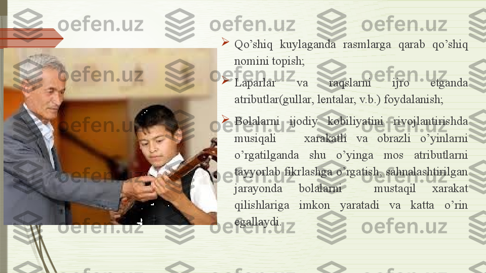 
Qo’shiq  kuylaganda  rasmlarga  qarab  qo’shiq 
nomini topish;

Laparlar  va  raqslarni  ijro  etganda 
atributlar(gullar, lentalar, v.b.) foydalanish;

Bolalarni  ijodiy  kobiliyatini  rivojlantirishda 
musiqali      xarakatli  va  obrazli  o’yinlarni 
o’rgatilganda  shu  o’yinga  mos  atributlarni 
tayyorlab fikrlashga o’rgatish, sahnalashtirilgan 
jarayonda  bolalarni    mustaqil  xarakat 
qilishlariga  imkon  yaratadi  va  katta  o’rin 
egallaydi.              