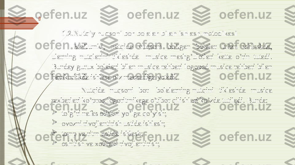 
 
1.2.Nutqiy nuqsoni bor bolalar bilan ishlash metodikasi
Ma’lumki,  nutqida  nuqsoni  bo’lgan  bolalar  bilan  ishlashda, 
ularning  nutqlarini  tiklashda    musiqa  mashg’ulotlari  katta  o’rin  tutadi. 
Bunday  gurux  bolalari  bilan  musiqa  rahbari  logoped  musiqa  rahbari  bilan 
hamkorlikda ishlasa o’z maqsadiga yetadi.
              Nutqida    nuqsoni    bor      bolalarning  nutqini    tiklashda    musiqa 
raxbarlari ko’proq logoritmikaga e’tibor qilishlari ko’zda tutiladi. Bunda:

  to’g’ri nafas olishni yo’lga qo’yish;

  ovozni rivojlantirish ustida ishlash;

  temp va ritm ustida ishlash;

  eshitish va xotirani rivojlantirish;              