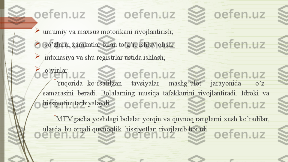 
umumiy va maxsus motorikani rivojlantirish;

  so’zlarni xarakatlar bilan to’g’ri ishlay olish; 

  intonasiya va shu registrlar ustida ishlash; 

  o’yinlar.

Yuqorida  ko’rsatilgan    tavsiyalar    mashg’ulot    jarayonida      o’z   
samarasini  beradi.  Bolalarning  musiqa  tafakkurini  rivojlantiradi.  Idroki  va 
hissiyotini tarbiyalaydi.

MTMgacha yoshdagi bolalar yorqin va quvnoq ranglarni xush ko’radilar, 
ularda  bu orqali quvnoqlik  hissiyotlari rivojlanib boradi.              