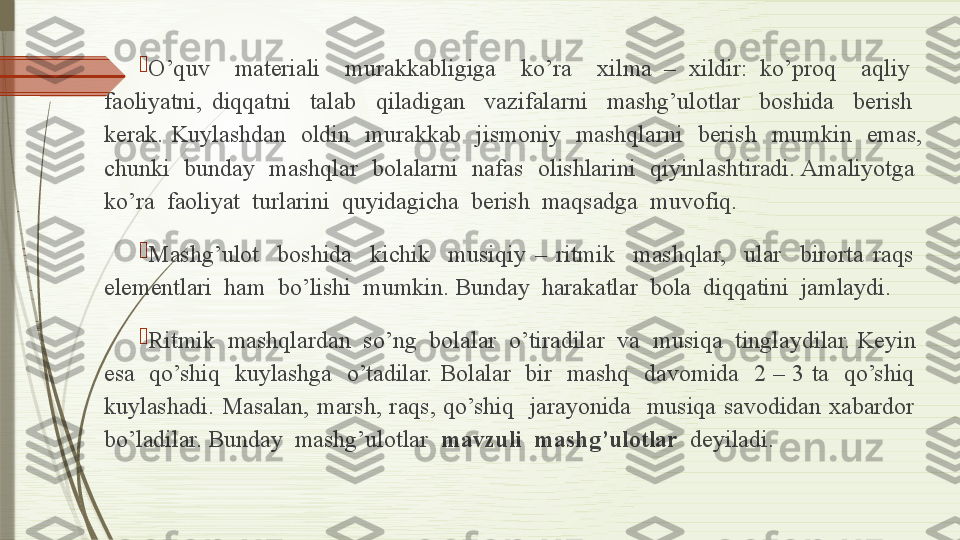 
O’quv    materiali    murakkabligiga    ko’ra    xilma  –  xildir:  ko’proq    aqliy   
faoliyatni,  diqqatni    talab    qiladigan    vazifalarni    mashg’ulotlar    boshida    berish   
kerak.  Kuylashdan    oldin    murakkab    jismoniy    mashqlarni    berish    mumkin    emas, 
chunki    bunday    mashqlar    bolalarni    nafas    olishlarini    qiyinlashtiradi. Amaliyotga   
ko’ra  faoliyat  turlarini  quyidagicha  berish  maqsadga  muvofiq. 

Mashg’ulot    boshida    kichik    musiqiy  –  ritmik    mashqlar,    ular    birorta  raqs   
elementlari  ham  bo’lishi  mumkin. Bunday  harakatlar  bola  diqqatini  jamlaydi.

Ritmik  mashqlardan  so’ng  bolalar  o’tiradilar  va  musiqa  tinglaydilar. Keyin  
esa    qo’shiq    kuylashga    o’tadilar.  Bolalar    bir    mashq    davomida    2  –  3  ta    qo’shiq   
kuylashadi.  Masalan,  marsh,  raqs,  qo’shiq    jarayonida    musiqa  savodidan  xabardor   
bo’ladilar. Bunday  mashg’ulotlar   mavzuli  mashg’ulotlar   deyiladi.              