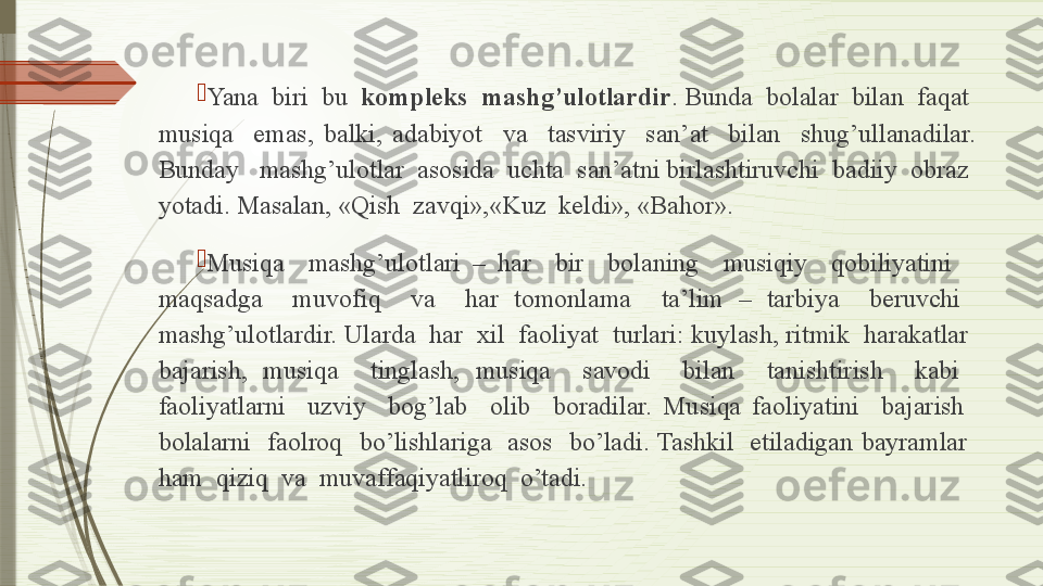 
Yana  biri  bu   kompleks  mashg’ulotlardir . Bunda  bolalar  bilan  faqat  
musiqa    emas,  balki,  adabiyot    va    tasviriy    san’at    bilan    shug’ullanadilar. 
Bunday   mashg’ulotlar  asosida  uchta  san’atni birlashtiruvchi  badiiy  obraz  
yotadi. Masalan, «Qish  zavqi»,«Kuz  keldi», «Bahor».

Musiqa    mashg’ulotlari  –  har    bir    bolaning    musiqiy    qobiliyatini     
maqsadga    muvofiq    va    har  tomonlama    ta’lim  –  tarbiya    beruvchi   
mashg’ulotlardir. Ularda  har  xil  faoliyat  turlari: kuylash, ritmik  harakatlar  
bajarish,  musiqa    tinglash,  musiqa    savodi    bilan    tanishtirish    kabi   
faoliyatlarni    uzviy    bog’lab    olib    boradilar.  Musiqa  faoliyatini    bajarish   
bolalarni    faolroq    bo’lishlariga    asos    bo’ladi. Tashkil    etiladigan  bayramlar   
ham  qiziq  va  muvaffaqiyatliroq  o’tadi.              