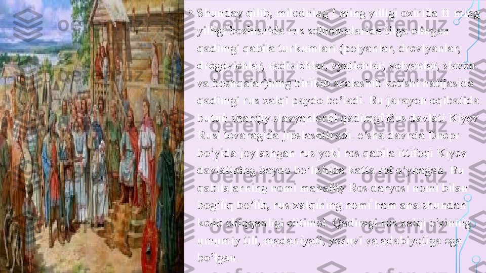 • Shunday qilib, milodning I ming yilligi oxirida II ming 
yilligi boshlarida rus solnomalarida tilga olingan 
qadimgi qabila turkumlari (polyanlar, drevlyanlar, 
dregovichlar, radivichlar, vyatichlar, volyanlar, slaven 
va boshqalar)ning birikib aralashib ketishi natijasida 
qadimgi rus xalqi paydo bo’ladi. Bu jarayon oqibatida 
butun sharqiy slavyanlarni qadimgi Rus davlati Kiyev 
Rusi tevaragida jipslashtiradi. o’sha davrda Dnepr 
bo’yida joylashgan rus yoki ros qabila ittifoqi Kiyev 
davlatining paydo bo’lishida katta rol o’ynagan. Bu 
qabilalarning nomi mahalliy Ros daryosi nomi bilan 
bog’liq bo’lib, rus xalqining nomi ham ana shundan 
kelib chiqqanligi ehtimol. Qadimgi rus xalqi o’zining 
umumiy tili, madaniyati, yozuvi va adabiyotiga ega 
bo’lgan.  