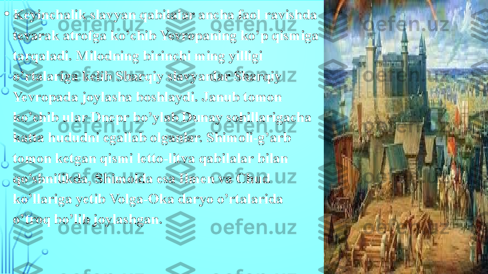 • Keyinchalik slavyan qabilalar ancha faol ravishda 
tevarak atrofga ko’chib Yevropaning ko’p qismiga 
tarqaladi. Milodning birinchi ming yilligi 
o’rtalariga kelib Sharqiy slavyanlar Sharqiy 
Yevropada joylasha boshlaydi. Janub tomon 
ko’chib ular Dnepr bo’ylab Dunay sohillarigacha 
katta hududni egallab olganlar. Shimoli-g’arb 
tomon ketgan qismi letto-litva qabilalar bilan 
qo’shnilikda, Shimolda esa Ilmen va Chud 
ko’llariga yetib Volga-Oka daryo o’rtalarida 
o’troq bo’lib joylashgan.  