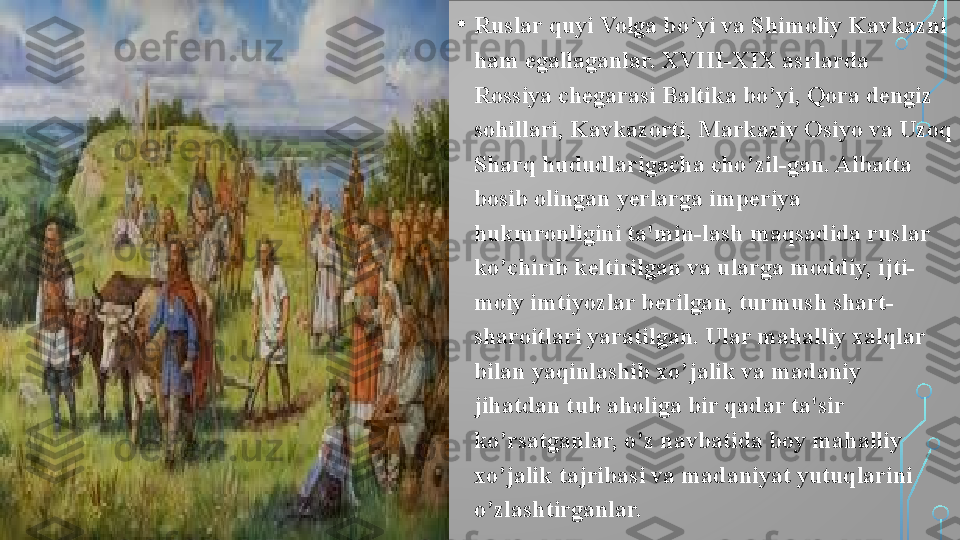 • Ruslar quyi Volga bo’yi va Shimoliy Kavkazni 
ham egallaganlar. XVIII-XIX asrlarda 
Rossiya chegarasi Baltika bo’yi, Qora dengiz 
sohillari, Kavkazorti, Markaziy Osiyo va Uzoq 
Sharq hududlarigacha cho’zil-gan. Albatta 
bosib olingan yerlarga imperiya 
hukmronligini ta'min-lash maqsadida ruslar 
ko’chirib keltirilgan va ularga moddiy, ijti-
moiy imtiyozlar berilgan, turmush shart-
sharoitlari yaratilgan. Ular mahalliy xalqlar 
bilan yaqinlashib xo’jalik va madaniy 
jihatdan tub aholiga bir qadar ta'sir 
ko’rsatganlar, o’z navbatida boy mahalliy 
xo’jalik tajribasi va madaniyat yutuqlarini 
o’zlashtirganlar.  