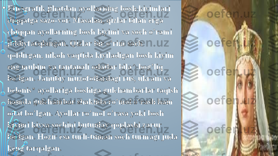 • Etnografik jihatdan ayollarning bosh kiyimlari 
diqqatga sazo-vor. Masalan, qizlar bilan erga 
chiqqan ayollarning bosh kiyimi va soch o’rami 
jiddiyfarqlangan. Qizlar bir o’rim soch 
qoldirgan, nikoh vaqtida kiyiladigan bosh kiyim 
eng muhim va tantanali odatlar bila^ bog’liq 
bo’lgan. Janubiy muzofotlardagi rus, ukrain va 
belonis* ayollariga boshiga gulchambarlar taqish 
hamda gulchambar shaklida ro’mol o’rash ham 
odat bo’lgan. Ayollar ro’mol o’rasa yoki bosh 
kiyimi kiysa sochini butunlay qoplashi zarur 
bo’lgan. Hozir esa turli-tuman soch turmagi juda 
keng tarqalgan.  