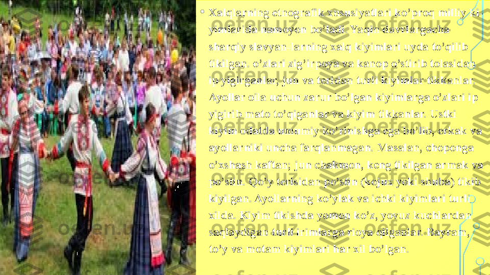 • Xalqlarning etnografik xususiyatlari ko’proq milliy ki-
yimlarida namoyon bo’ladi. Yaqin davrlargacha 
sharqiy slavyan-larning xalq kiyimlari uyda to’qilib 
tikilgan. o’zlari zig’irpoya va kanop o’stirib tolasidan 
ip yigirganlar, jun va teridan turli kiyimlar tikkanlar. 
Ayollar oila uchun zarur bo’lgan kiyimlarga o’zlari ip 
yigirib mato to’qiganlar va kiyim tikkanlar. Ustki 
kiyim odatda umumiy ko’rinishga ega bo’lib, erkak va 
ayollarniki uncha farqlanmagan. Masalan, choponga 
o’xshash kaftan; jun chakmon, keng tikilgan armak va 
po’stin. Qo’y terisidan po’stin (kojux yoki shuba) tikib 
kiyilgan. Ayollarning ko’ylak va ichki kiyimlari turli 
xilda. Kiyim tikishda yomon ko’z, yovuz kuchlardan 
saqlaydigan turli irimlarga rioya qilganlar. Bayram, 
to’y va motam kiyimlari har xil bo’lgan.  