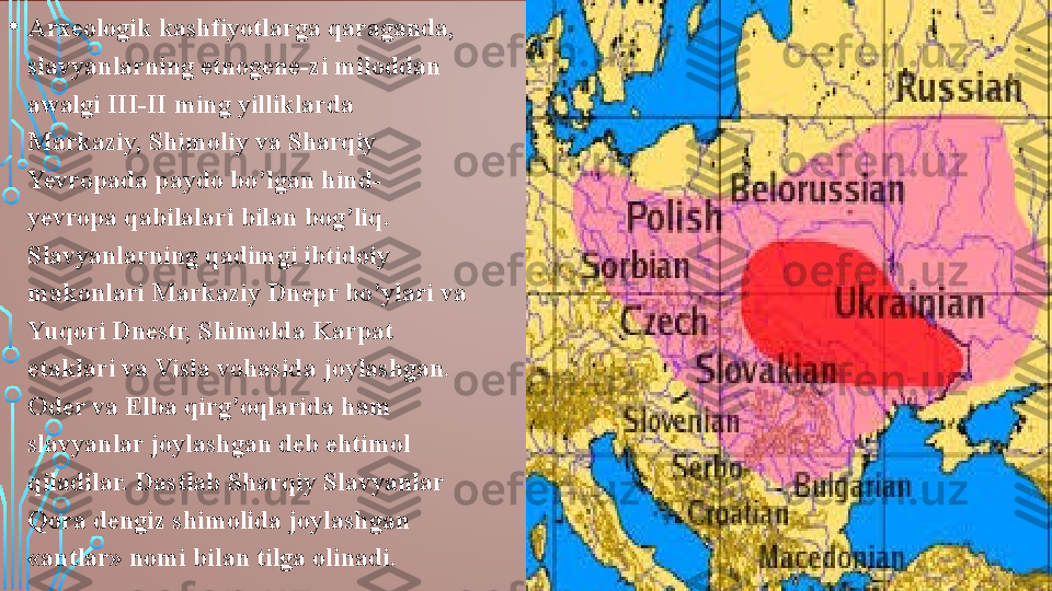 • Arxeologik kashfiyotlarga qaraganda, 
slavyanlarning etnogene-zi miloddan 
awalgi III-II ming yilliklarda 
Markaziy, Shimoliy va Sharqiy 
Yevropada paydo bo’lgan hind-
yevropa qabilalari bilan bog’liq. 
Slavyanlarning qadimgi ibtidoiy 
makonlari Markaziy Dnepr bo’ylari va 
Yuqori Dnestr, Shimolda Karpat 
etaklari va Visla vohasida joylashgan. 
Oder va Elba qirg’oqlarida ham 
slavyanlar joylashgan deb ehtimol 
qiladilar. Dastlab Sharqiy Slavyanlar 
Qora dengiz shimolida joylashgan 
«antlar» nomi bilan tilga olinadi.  