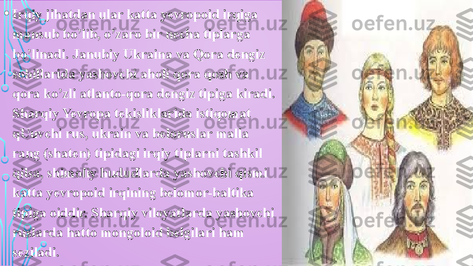 • Irqiy jihatdan ular katta yevropoid irqiga 
mansub bo’lib, o’zaro bir necha tiplarga 
bo’linadi. Janubiy Ukraina va Qora dengiz 
sohillarida yashovchi aholi qora qosh va 
qora ko’zli atlanto-qora dengiz tipiga kiradi. 
Sharqiy Yevropa tekisliklarida istiqomat 
qUuvchi rus, ukrain va beloruslar malla 
rang (shaten) tipidagi irqiy tiplarni tashkil 
qilsa, shimoliy hududlarda yashovchi qismi 
katta yevropoid irqining belomor-baltika 
tipiga oiddir. Sharqiy viloyatlarda yashovchi 
ruslarda hatto mongoloid belgilari ham 
seziladi.  