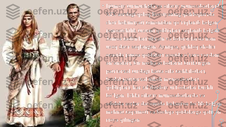 • Ijtimoiy turmushida va oilaviy munosabatlarida 
XIX asrdagi qoloq Rossiyaning qishloqlarida 
chor hokimiyati tomonidan qo’riqlanib kelgan 
jamoatchilik tuzumi qoldiqlari saqlanib kelgan. 
Jamoa tadbirlari ukrain va beloruslarda ham 
uzoq davr saqlangan. Ayniqsa, qishloq aholisi 
orasida jamoa qoidalari asosida o’zaro yordam 
an'analari, bir necha avlodlarni biriktirgan 
patriarxal turdagi katta oila tashkilotlari, 
feodal-patriarxal nikoh munosabatlari 
qoldiqlari, har xil ibtidoiy urf-odatlar kuchli 
bo’lgan. Ichki oilaviy munosabatlarda va 
odobda asrlar davomida hukmron bo’lib kelgan 
mehnat taqsimoti va boshqa qoidalarga qafiyan 
rioya qilingan.  