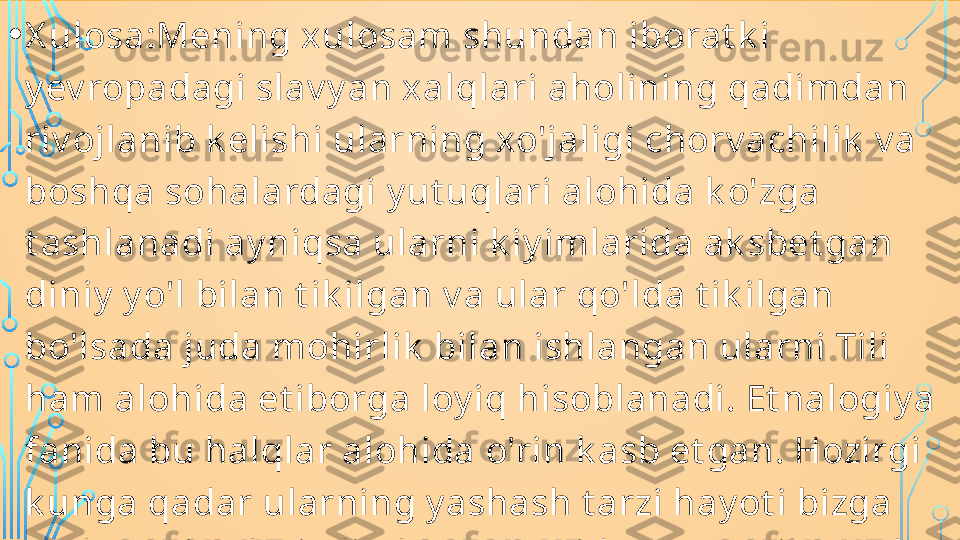 • X ulosa:Mening xulosam shundan iborat k i 
y ev ropadagi slav y an xalqlari aholining qadimdan 
riv ojlanib k elishi ularning xo'jaligi chorv achilik  v a 
boshqa sohalardagi y ut uqlari alohida k o'zga 
t ashlanadi ay niqsa ularni k iy imlarida ak sbet gan 
diniy  y o'l bilan t ik ilgan v a ular qo'lda t ik ilgan 
bo'lsada juda mohirlik  bilan ishlangan ularni Tili 
ham alohida et iborga loy iq hisoblanadi. Et nalogiy a 
fanida bu halqlar alohida o'rin k asb et gan. Hozirgi 
k unga qadar ularning y ashash t arzi hay ot i bizga 
malum qismlari olimlar t omonidan o'rganilmoqda  