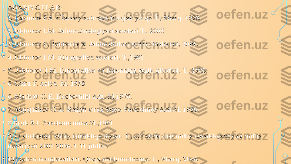 • ADABIYOTLAR:
1. Karimov I.A. «Tarixiy xotirasiz k е lajak yo`q» T., Sharq. 1998.
• 2.Jabborov I.M. Jahon etnologiyasi asoslari.T., 2005
• 3.Jabborov I., Jabborov S. Jahon dinlari tarixi. Toshk е nt, 2001.
• 4.Jabborov I.M. Etnografiya asoslari. T.,1981.
• 5. Jabborov I.M. Etnografiya va jahonning etnik qiyofasi. T., 1982.
• 6. Guru P. Aziya. M. 1958
• 6. Markov G. Е.  Koch е vniki Azii. M.1976.
• 7. Shpajnikov G.A. R е ligii stran Yugo-Vostochnoy Azii.M. 1980.
• 8.Bruk S.I. Nas е l е ni е  mira.M.,1981
• 9. O`zb е kiston Milliy entsiklop е diyasi. T., «O`zb е kiston milliy entsiklop е diyasi milliy 
nashriyoti 2001-2006. 1-11 jildlar.
• 10. Jahon mamlakatlari. Qisqa ma'lumotnoma. T., Sharq. 2006.  