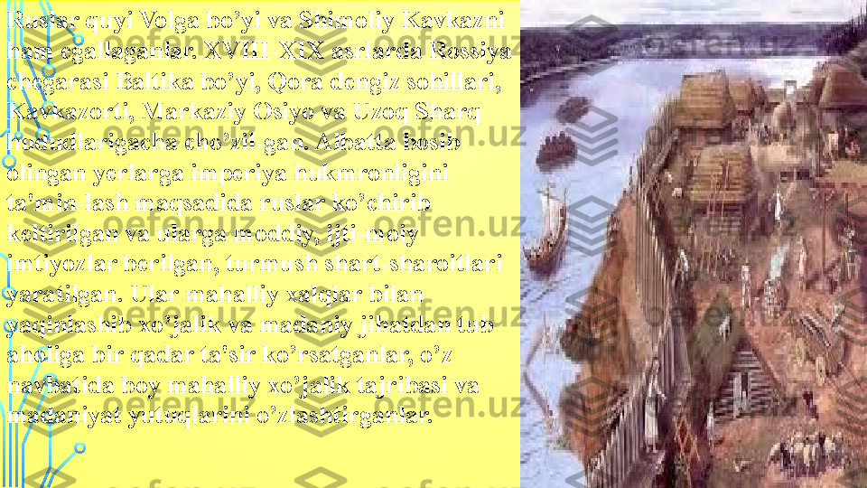 Ruslar quyi Volga bo’yi va Shimoliy Kavkazni 
ham egallaganlar. XVIII-XIX asrlarda Rossiya 
chegarasi Baltika bo’yi, Qora dengiz sohillari, 
Kavkazorti, Markaziy Osiyo va Uzoq Sharq 
hududlarigacha cho’zil-gan. Albatta bosib 
olingan yerlarga imperiya hukmronligini 
ta'min-lash maqsadida ruslar ko’chirib 
keltirilgan va ularga moddiy, ijti-moiy 
imtiyozlar berilgan, turmush shart-sharoitlari 
yaratilgan. Ular mahalliy xalqlar bilan 
yaqinlashib xo’jalik va madaniy jihatdan tub 
aholiga bir qadar ta'sir ko’rsatganlar, o’z 
navbatida boy mahalliy xo’jalik tajribasi va 
madaniyat yutuqlarini o’zlashtirganlar.  