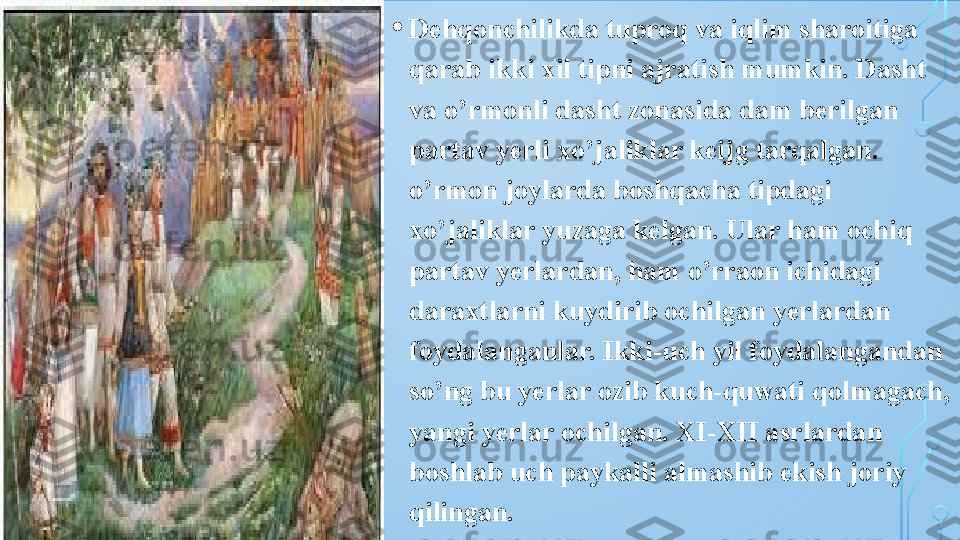 • Dehqonchilikda tuproq va iqlim sharoitiga 
qarab ikki xil tipni ajratish mumkin. Dasht 
va o’rmonli dasht zonasida dam berilgan 
partav yerli xo’jaliklar keijg tarqalgan. 
o’rmon joylarda boshqacha tipdagi 
xo’jaliklar yuzaga kelgan. Ular ham ochiq 
partav yerlardan, ham o’rraon ichidagi 
daraxtlarni kuydirib ochilgan yerlardan 
foydalanganlar. Ikki-uch yil foydalangandan 
so’ng bu yerlar ozib kuch-quwati qolmagach, 
yangi yerlar ochilgan. XI-XII asrlardan 
boshlab uch paykalli almashib ekish joriy 
qilingan.  