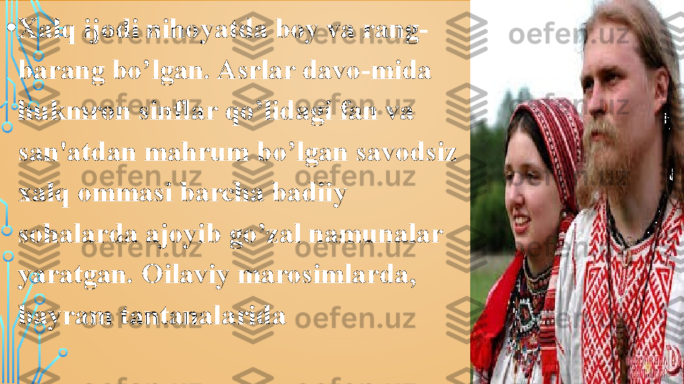 • Xalq ijodi nihoyatda boy va rang-
barang bo’lgan. Asrlar davo-mida 
hukmron sinflar qo’lidagi fan va 
san'atdan mahrum bo’lgan savodsiz 
xalq ommasi barcha badiiy 
sohalarda ajoyib go’zal namunalar 
yaratgan. Oilaviy marosimlarda, 
bayram tantanalarida  