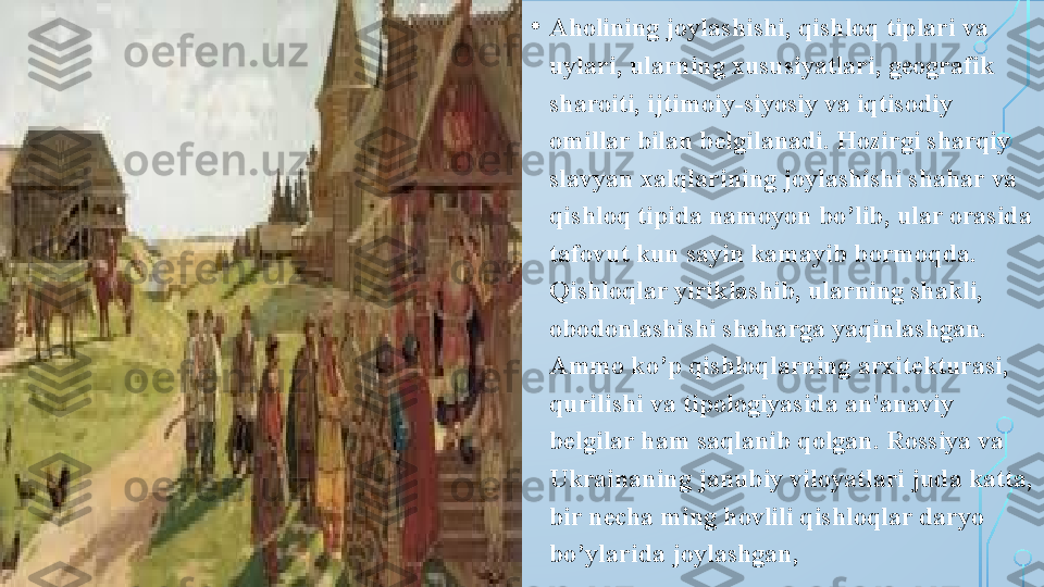 • Aholining joylashishi, qishloq tiplari va 
uylari, ularning xususiyatlari, geografik 
sharoiti, ijtimoiy-siyosiy va iqtisodiy 
omillar bilan belgilanadi. Hozirgi sharqiy 
slavyan xalqlarining joylashishi shahar va 
qishloq tipida namoyon bo’lib, ular orasida 
tafovut kun sayin kamayib bormoqda. 
Qishloqlar yiriklashib, ularning shakli, 
obodonlashishi shaharga yaqinlashgan. 
Ammo ko’p qishloqlarning arxitekturasi, 
qurilishi va tipologiyasida an'anaviy 
belgilar ham saqlanib qolgan. Rossiya va 
Ukrainaning janubiy viloyatlari juda katta, 
bir necha ming hovlili qishloqlar daryo 
bo’ylarida joylashgan,  