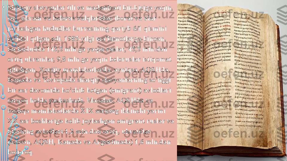 • Sharqiy slavyanlar tili va madaniyati bir-biriga yaqin, 
rus, ukrain va belorus xalqlaridan iborat va ular 
joylashgan hududlar kurrasining qariyb 6/1 qismini 
tashkil qtlgan edi. 1985-yilgi ma'lumotlarga binoan, 
bu hududda 143,5 mln.ga yaqin ruslar, 45,5 mln.dan 
ortiq ukrainlar, 9,8 mln.ga yaqin beloruslar istiqomat 
qilishgan .  Xorijiy mamlakatlarda. ayniqsa, AQSHda, 
Kanada va Yevropada sharqiy slavyanlarning so’nggi 
bir asr davomida ko’chib ketgan (emigrant) avlodlari 
tarqoq holda yashashadi. Masalan, AQSHda va 
boshqa mamlakatlarda XIX asrning ikkinchi yarmi 
XX asr boshlariga kelib joylashgan emigrant ruslar va 
ularning avlodlari 1,2 mln.dan ortiq, ukrainlar 
(asosan, AQSH, Kanada va Argentinada) 1,6 mln.dan 
ko’proq.  