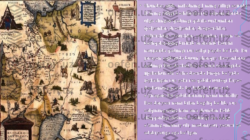 • Shunday qilib, milodning I ming yilligi oxirida 
II ming yilligi boshlarida rus solnomalarida 
tilga olingan qadimgi qabila turkumlari 
(polyanlar, drevlyanlar, dregovichlar, 
radivichlar, vyatichlar, volyanlar, slaven va 
boshqalar)ning birikib aralashib ketishi 
natijasida qadimgi rus xalqi paydo bo’ladi. Bu 
jarayon oqibatida butun sharqiy slavyanlarni 
qadimgi Rus davlati Kiyev Rusi tevaragida 
jipslashtiradi. o’sha davrda Dnepr bo’yida 
joylashgan rus yoki ros qabila ittifoqi Kiyev 
davlatining paydo bo’lishida katta rol 
o’ynagan. Bu qabilalarning nomi mahalliy 
Ros daryosi nomi bilan bog’liq bo’lib, rus 
xalqining nomi ham ana shundan kelib 
chiqqanligi ehtimol. Qadimgi rus xalqi 
o’zining umumiy tili, madaniyati, yozuvi va 
adabiyotiga ega bo’lgan.  