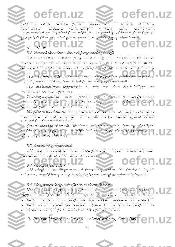 yaxshiroq   tashkil   etishga   yordam   beradi.   Tizimni   amalga   oshirishda
bajariladigan   harakatlar   ketma-ketligini   ko'rsatish   uchun   ketma-ketlik
diagrammalaridan   foydalanish   mumkin,   bu   jarayonni   yaxshiroq   tushunishga   va
yuzaga kelishi mumkin bo'lgan muammolarni aniqlashga yordam beradi.
VIII. Sinov
8.1. Tizimni sinovdan o'tkazish jarayonining tavsifi
Tizimni  sinovdan o'tkazish jarayoni tizimning to'g'ri ishlashini  tekshirish va
mumkin bo'lgan kamchiliklarni aniqlash uchun bir qator sinov holatlarini ketma-
ket   bajarishni   o'z   ichiga   oladi.   Ushbu   jarayon   quyidagi   bosqichlarni   o'z   ichiga
oladi:
Testni rejalashtirish:   Ushbu bosqichda test maqsadlari aniqlanadi, test rejasi
tuziladi, test holatlari va ularni bajarish uchun resurslar tanlanadi.
Test   ma'lumotlarini   tayyorlash:   Bu   erda   test   uchun   zarur   bo'lgan   test
ma'lumotlari va muhit yaratiladi.
Testning bajarilishi:   Testlar  rejalashtirilgan test  holatlariga muvofiq amalga
oshiriladi.   Bu   qo'lda   test,   avtomatlashtirilgan   testlar   yoki   ikkalasining
kombinatsiyasini o'z ichiga olishi mumkin.
Natijalarni tahlil qilish:   Sinov natijalari tizimning ishlashidagi nuqsonlar va
muammolarni aniqlash uchun tahlil qilinadi. Aniqlangan xatolar hujjatlashtiriladi
va tuzatish uchun taqdim etiladi.
Qayta   sinovdan   o'tkazish:   Xatolar   tuzatilgandan   so'ng,   ularning   to'g'riligini
tekshirish   va   yuzaga   kelishi   mumkin   bo'lgan   nojo'ya   ta'sirlarni   nazorat   qilish
uchun qayta sinov o'tkaziladi.
8.2. Davlat diagrammalari
UML-dagi holat diagrammalari ob'ekt yoki tizimning turli holatlardagi xatti-
harakatlarini modellashtirish uchun ishlatiladi.
8.3. Faoliyat jadvallari
UML-dagi faoliyat diagrammalari sinov jarayonini modellashtirishda foydali
bo'lgan tizim yoki jarayondagi harakatlar ketma-ketligi va oqimini ko'rsatadi.
8.4. Diagrammalarga misollar va tushuntirishlar
Masalan,   holat   diagrammasi   tizimning   turli   holatlarini   (masalan,   "yuklash",
"tayyor",   "xato")   va   test   holatlarini   bajarish   natijasida   ular   orasidagi   o'tishlarni
ko'rsatishi   mumkin.   Sinov   jarayonida   bajariladigan   harakatlar   ketma-ketligini
ko'rsatish   uchun   harakat   grafiklaridan   foydalanish   mumkin,   bu   jarayonni   va
uning ketma-ketligini yaxshiroq tushunishga yordam beradi.
IX. Rational Rose bilan dizayn vizualizatsiyasining afzalliklari
10  
  