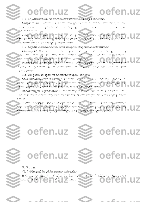 9.1. Tizim talablari va arxitekturasini tushunish yaxshilandi.
Grafik   tasvir:   Rational   Rose   intuitiv   grafik   modellarni   taqdim   etadi,   bu  esa
dizayn   jarayonini   loyihada   ishtirok   etayotgan   har   bir   kishi   uchun   qulayroq   va
tushunarli qiladi.
Aniq   va   tuzilgan:   Rational   Rose   yordamida   vizualizatsiya   tizimning
tuzilishini,   jumladan   uning   tarkibiy   qismlari,   aloqalari   va   ular   orasidagi   o‘zaro
ta’sirlarini aniq tushunishga yordam beradi.
9.2. Loyiha ishtirokchilari o'rtasidagi muloqotni osonlashtirish
Umumiy til:  Grafik modellardan foydalanish loyiha ishtirokchilariga umumiy
tilda   muloqot   qilish   imkonini   beradi,   bu   esa   axborot   almashishda
tushunmovchiliklar va xatolar ehtimolini kamaytiradi.
Vizual tahlil qilish qobiliyati:  Rational Rose-da yaratilgan turli diagrammalar
arxitektura   qarorlari   va   muammolarini   muhokama   qilish   va   tahlil   qilishni
osonlashtiradi.
9.3. Rivojlanish sifati va samaradorligini oshirish
Muammolarni   erta   aniqlang:   Rational   Rose   bilan   vizualizatsiya   arxitektura
va   talablardagi   nomuvofiqlik   va   muammolarni   erta   aniqlashi   mumkin,   bu   esa
ularni keyinchalik ishlab chiqishda oldini olishga imkon beradi.
Yaxshilangan   rejalashtirish:   tizimning   tuzilishi   va   munosabatlarini   aniq
tushunish rivojlanishni rejalashtirish va resurslarni aniqroq taqsimlashga yordam
beradi.
Tizim   dizaynini   vizualizatsiya   qilish   uchun   Rational   Rose-dan   samarali
foydalanish aloqani, talablar va arxitekturani tushunishni yaxshilaydi va dasturiy
ta'minotni ishlab chiqish jarayonining sifati va samaradorligini oshiradi.
X. Xulosa
10.1. Mavzusi bo'yicha asosiy xulosalar
Axborot   tizimlarini   loyihalashda   Rational   Rose’dan   foydalanishning   asosiy
jihatlari muhokama qilindi. Muhim xulosalar:
11  
  