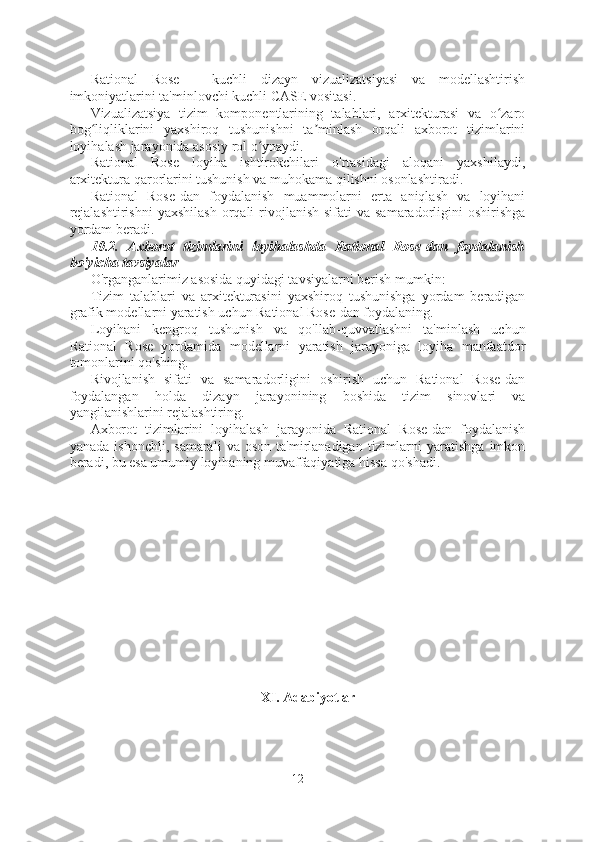 Rational   Rose   -   kuchli   dizayn   vizualizatsiyasi   va   modellashtirish
imkoniyatlarini ta'minlovchi kuchli CASE vositasi.
Vizualizatsiya   tizim   komponentlarining   talablari,   arxitekturasi   va   o zaroʻ
bog liqliklarini   yaxshiroq   tushunishni   ta minlash   orqali   axborot   tizimlarini	
ʻ ʼ
loyihalash jarayonida asosiy rol o ynaydi.	
ʻ
Rational   Rose   loyiha   ishtirokchilari   o'rtasidagi   aloqani   yaxshilaydi,
arxitektura qarorlarini tushunish va muhokama qilishni osonlashtiradi.
Rational   Rose-dan   foydalanish   muammolarni   erta   aniqlash   va   loyihani
rejalashtirishni  yaxshilash  orqali  rivojlanish  sifati  va  samaradorligini  oshirishga
yordam beradi.
10.2.   Axborot   tizimlarini   loyihalashda   Rational   Rose-dan   foydalanish
bo'yicha tavsiyalar
O'rganganlarimiz asosida quyidagi tavsiyalarni berish mumkin:
Tizim   talablari   va   arxitekturasini   yaxshiroq   tushunishga   yordam   beradigan
grafik modellarni yaratish uchun Rational Rose-dan foydalaning.
Loyihani   kengroq   tushunish   va   qo'llab-quvvatlashni   ta'minlash   uchun
Rational   Rose   yordamida   modellarni   yaratish   jarayoniga   loyiha   manfaatdor
tomonlarini qo'shing.
Rivojlanish   sifati   va   samaradorligini   oshirish   uchun   Rational   Rose-dan
foydalangan   holda   dizayn   jarayonining   boshida   tizim   sinovlari   va
yangilanishlarini rejalashtiring.
Axborot   tizimlarini   loyihalash   jarayonida   Rational   Rose-dan   foydalanish
yanada   ishonchli,   samarali   va  oson   ta'mirlanadigan   tizimlarni   yaratishga   imkon
beradi, bu esa umumiy loyihaning muvaffaqiyatiga hissa qo'shadi.
XI. Adabiyotlar
12  
  