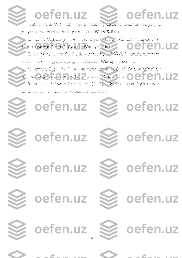 1.   Ambler,   S.   V.   (2002).   "Agile   modeling:   eXtreme   dasturlash   va   yagona
jarayon uchun samarali amaliyotlar". John Wiley & Sons.
2.   Fauler,   M.   (2004).   "UML   distillangan:   ob'ektni   standart   modellashtirish
tiliga qisqacha qo'llanma". Addison-Wesley Professional.
3.   Jacobson,   I.,   Booch,   G.,   &   Rumbaugh,   J.   (1999).   "Dasturiy   ta'minotni
ishlab chiqishning yagona jarayoni". Addison-Wesley Professional.
4.   Larman,   C.   (2004).   "UML   va   naqshlarni   qo'llash:   ob'ektga   yo'naltirilgan
tahlil va dizayn va iterativ rivojlanishga kirish". Prentice Hall.
5.   Rational   Software   Corporation.   (2000).   "Rational   Rose   foydalanuvchi
uchun qo'llanma". Rational Software Corporation.
13  
  